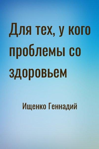 Ищенко Геннадий Для тех, у кого проблемы со здоровьем